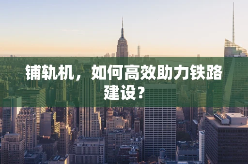 铺轨机，如何高效助力铁路建设？