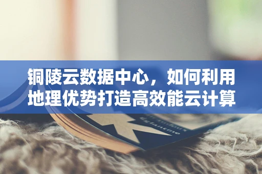 铜陵云数据中心，如何利用地理优势打造高效能云计算平台？