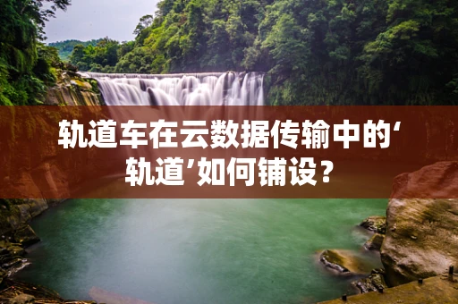 轨道车在云数据传输中的‘轨道’如何铺设？