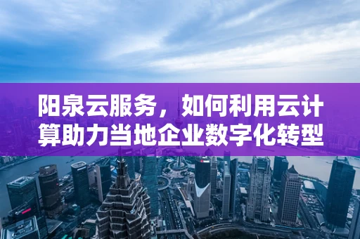 阳泉云服务，如何利用云计算助力当地企业数字化转型？