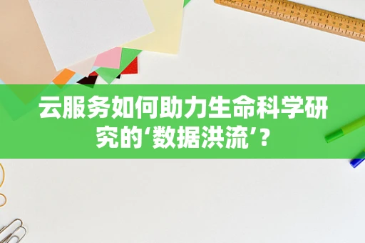 云服务如何助力生命科学研究的‘数据洪流’？