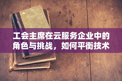 工会主席在云服务企业中的角色与挑战，如何平衡技术与人文？