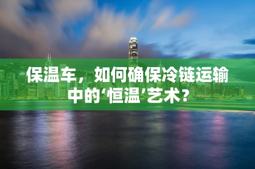 保温车，如何确保冷链运输中的‘恒温’艺术？