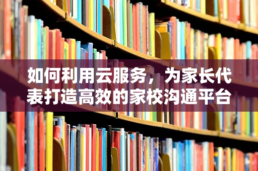 如何利用云服务，为家长代表打造高效的家校沟通平台？