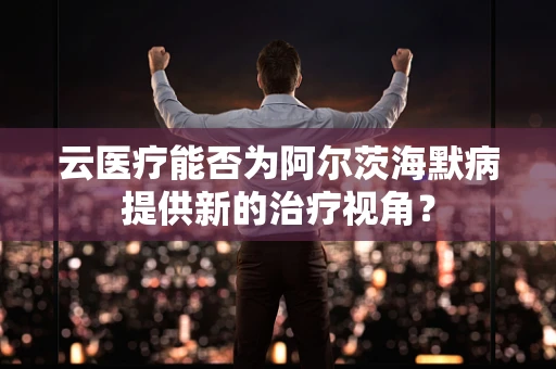 云医疗能否为阿尔茨海默病提供新的治疗视角？