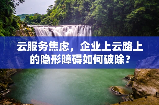 云服务焦虑，企业上云路上的隐形障碍如何破除？