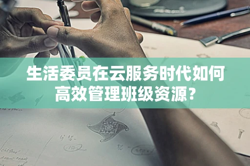 生活委员在云服务时代如何高效管理班级资源？