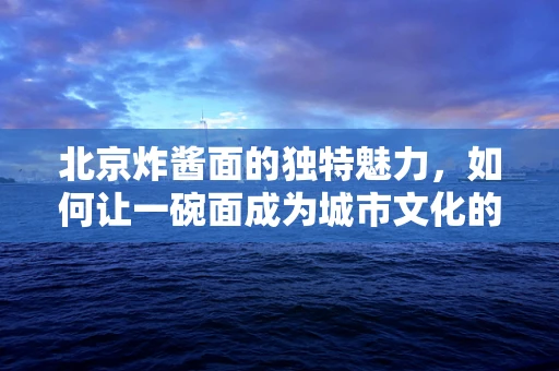 北京炸酱面的独特魅力，如何让一碗面成为城市文化的象征？