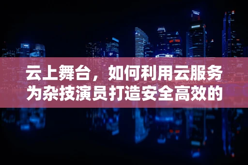 云上舞台，如何利用云服务为杂技演员打造安全高效的排练环境？