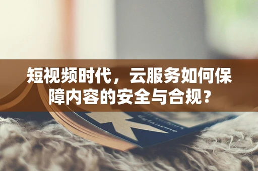 短视频时代，云服务如何保障内容的安全与合规？