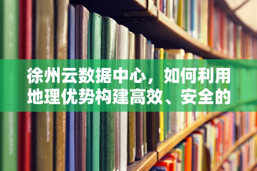 徐州云数据中心，如何利用地理优势构建高效、安全的云服务？