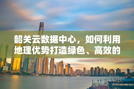 韶关云数据中心，如何利用地理优势打造绿色、高效的云计算服务？