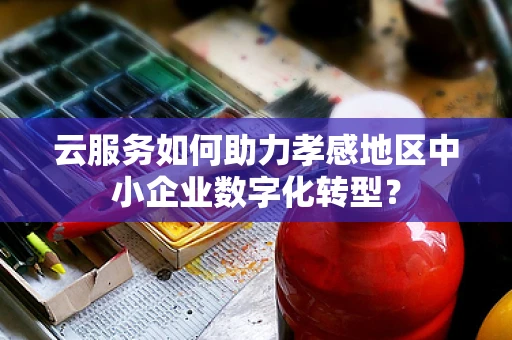 云服务如何助力孝感地区中小企业数字化转型？