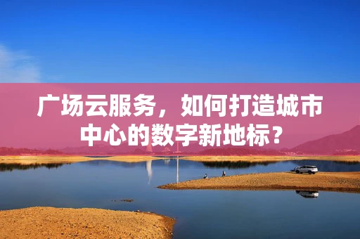 广场云服务，如何打造城市中心的数字新地标？