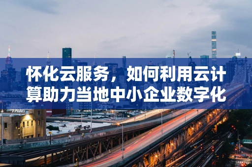 怀化云服务，如何利用云计算助力当地中小企业数字化转型？