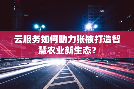 云服务如何助力张掖打造智慧农业新生态？