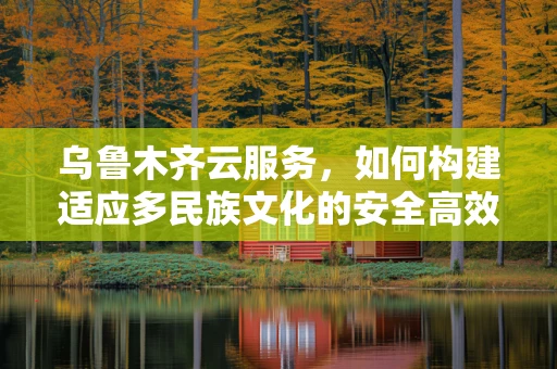 乌鲁木齐云服务，如何构建适应多民族文化的安全高效云平台？