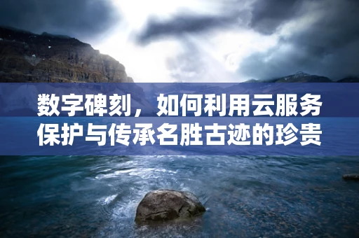 数字碑刻，如何利用云服务保护与传承名胜古迹的珍贵记忆？