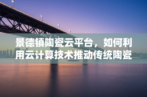 景德镇陶瓷云平台，如何利用云计算技术推动传统陶瓷产业数字化转型？