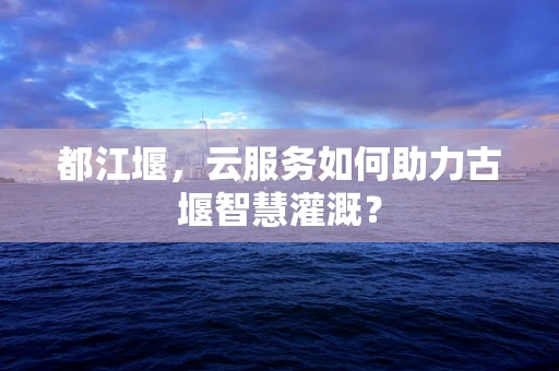 都江堰，云服务如何助力古堰智慧灌溉？