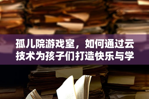 孤儿院游戏室，如何通过云技术为孩子们打造快乐与学习的双重空间？