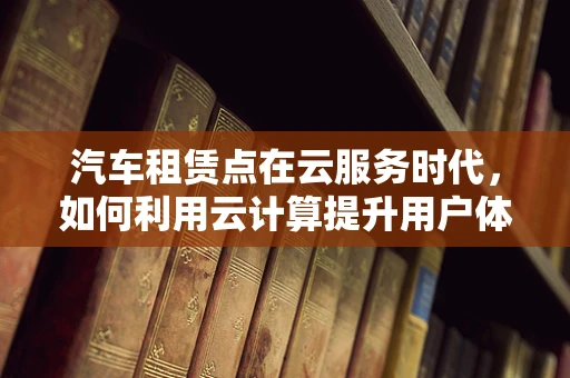 汽车租赁点在云服务时代，如何利用云计算提升用户体验与运营效率？