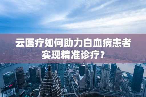 云医疗如何助力白血病患者实现精准诊疗？