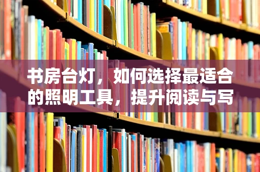 书房台灯，如何选择最适合的照明工具，提升阅读与写作体验？